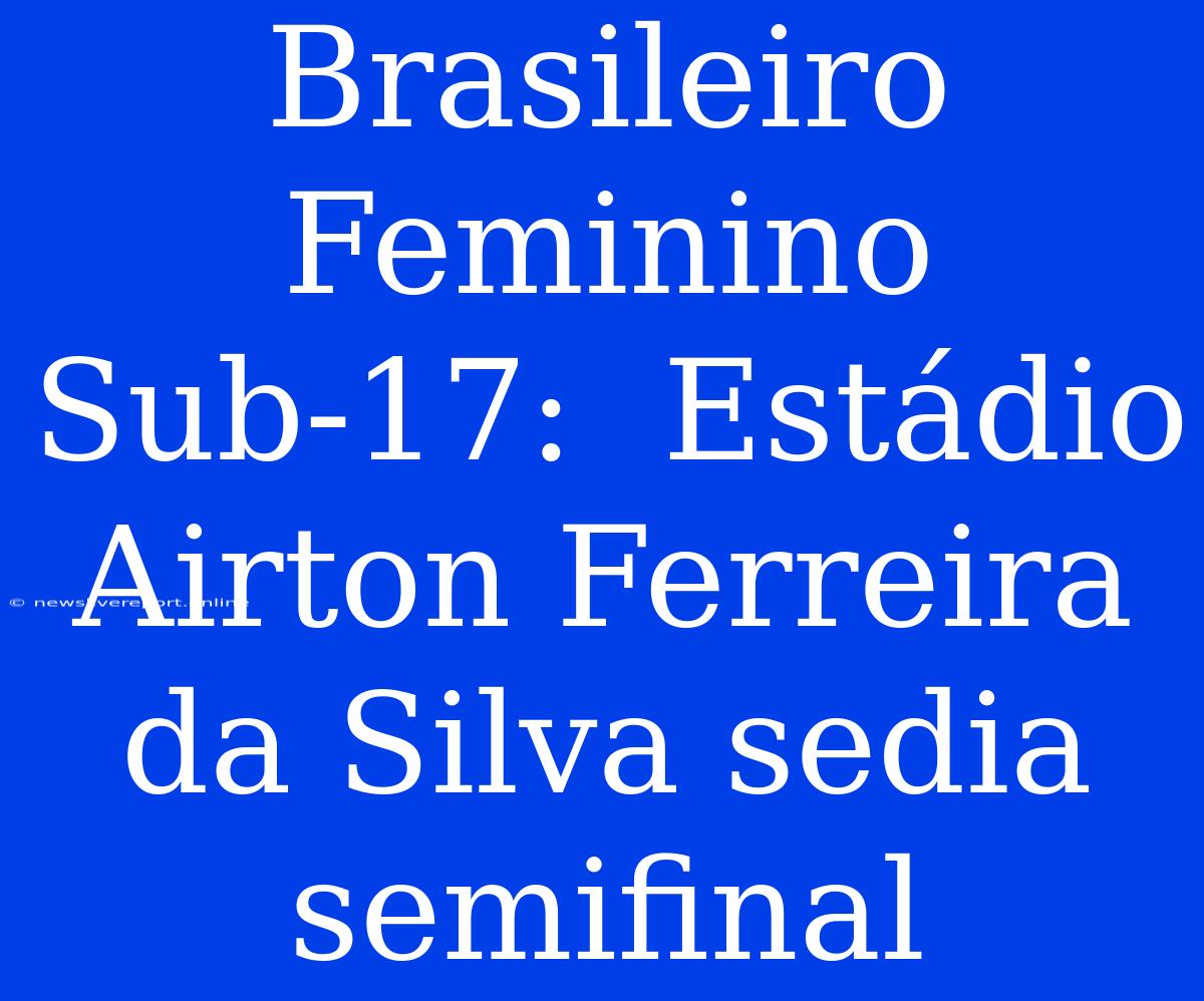 Brasileiro Feminino Sub-17:  Estádio Airton Ferreira Da Silva Sedia Semifinal