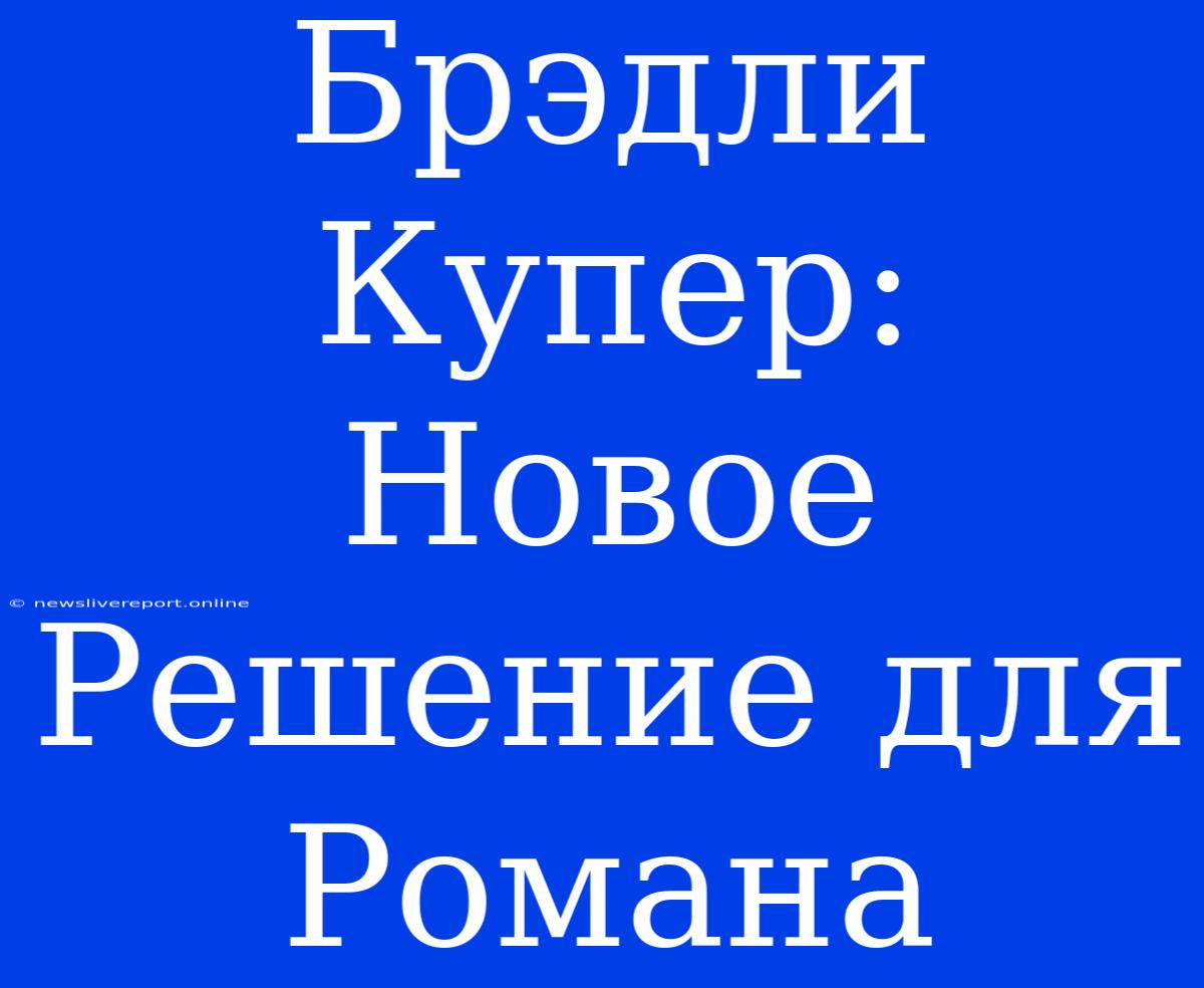 Брэдли Купер: Новое Решение Для Романа