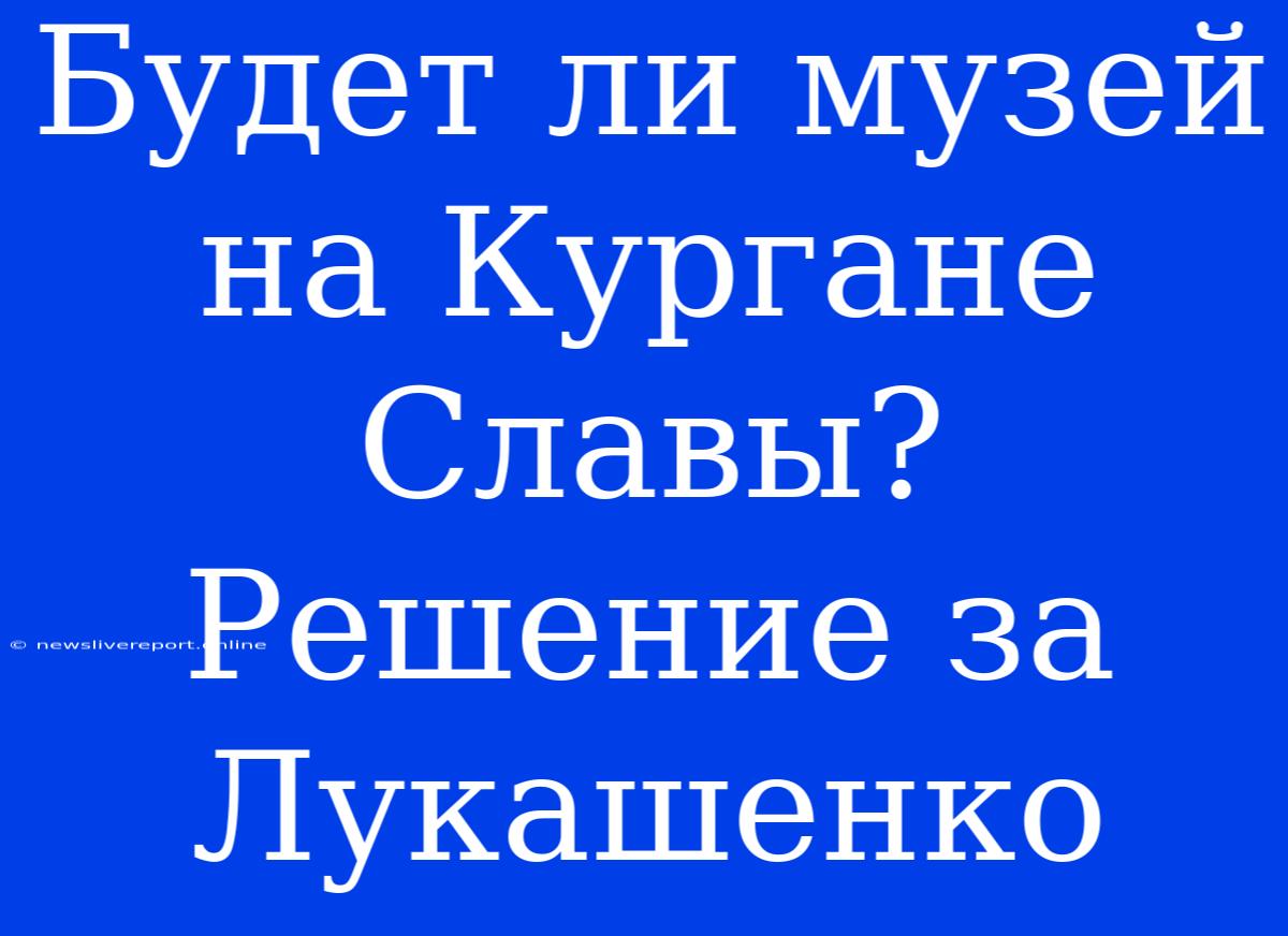 Будет Ли Музей На Кургане Славы? Решение За Лукашенко