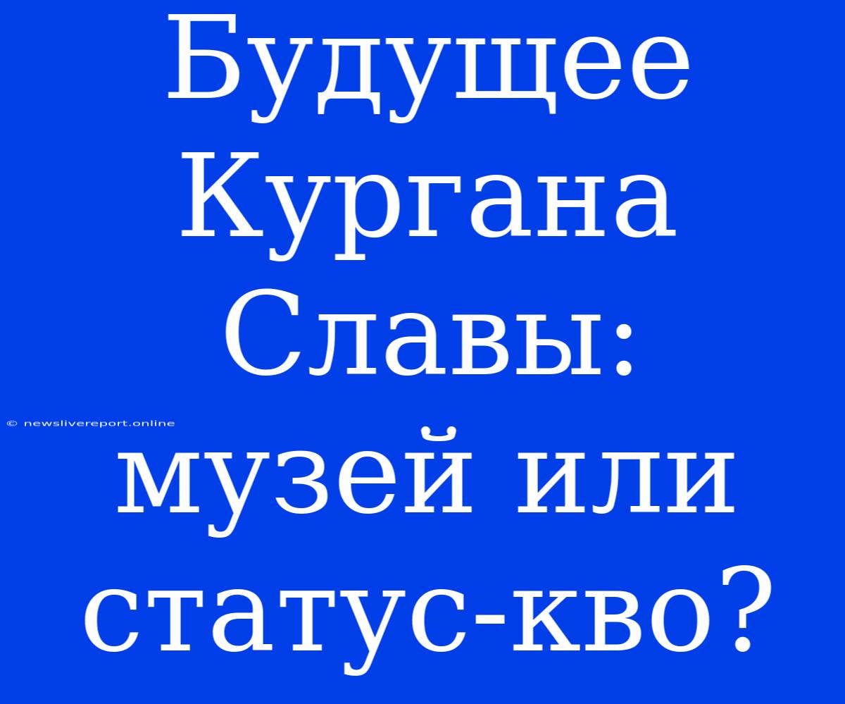 Будущее Кургана Славы: Музей Или Статус-кво?