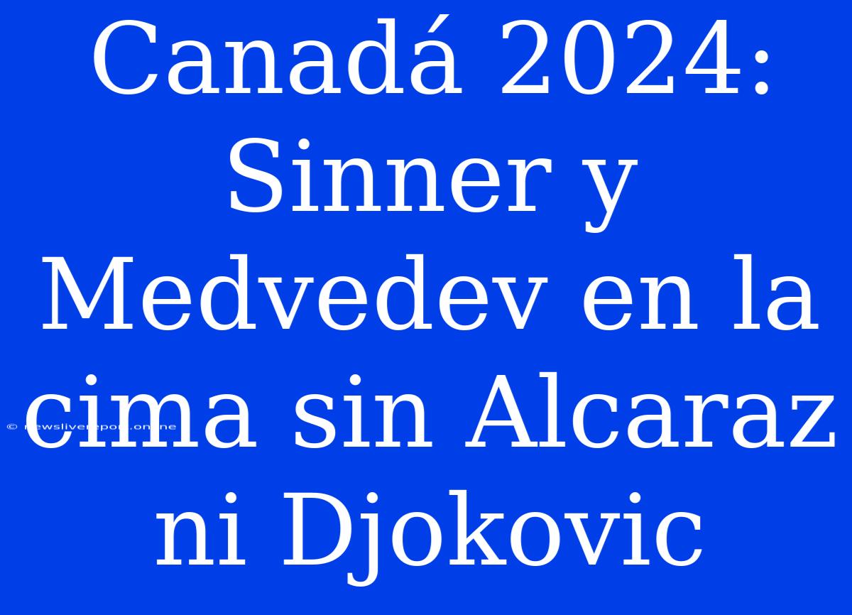 Canadá 2024: Sinner Y Medvedev En La Cima Sin Alcaraz Ni Djokovic