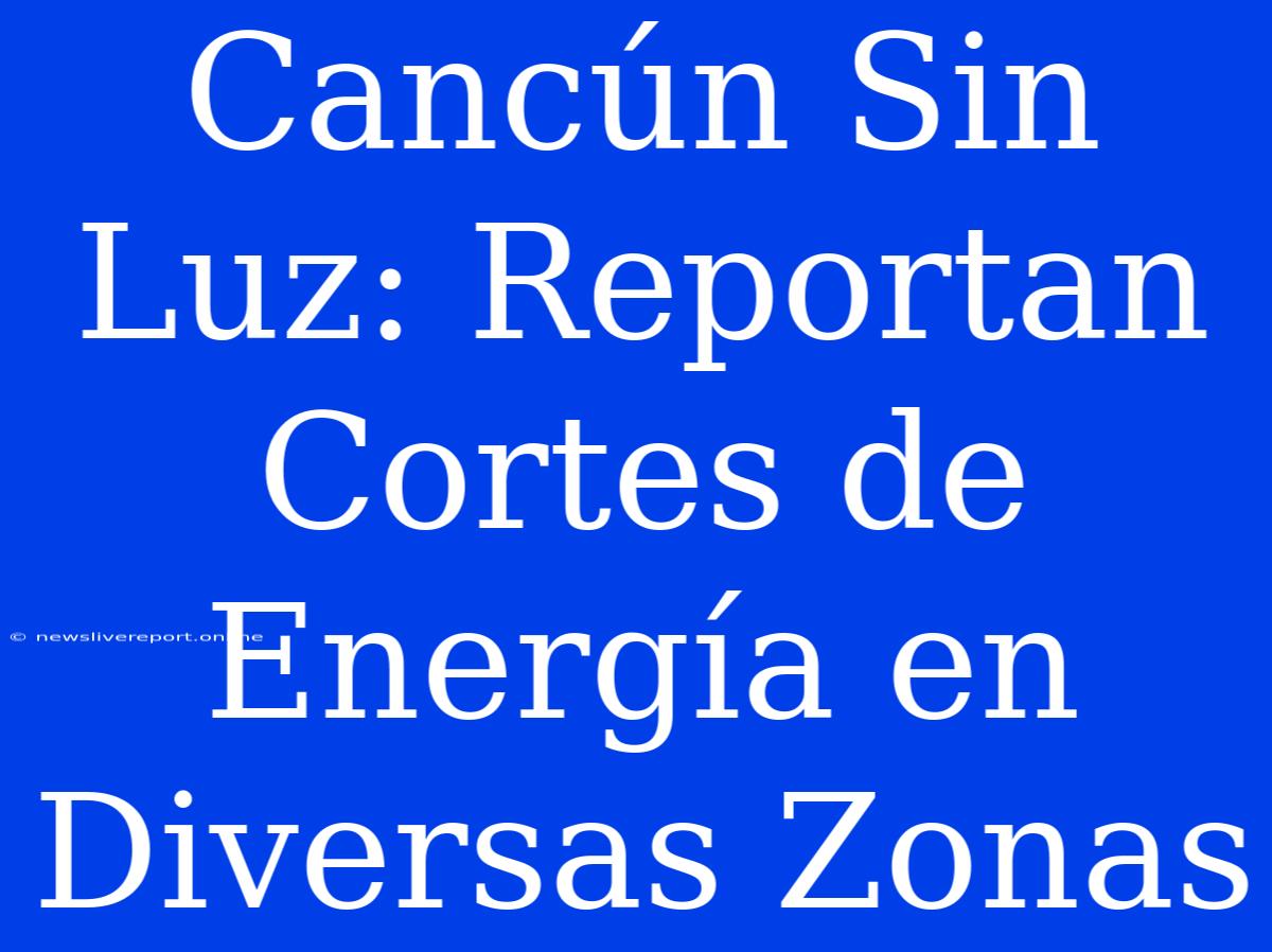 Cancún Sin Luz: Reportan Cortes De Energía En Diversas Zonas