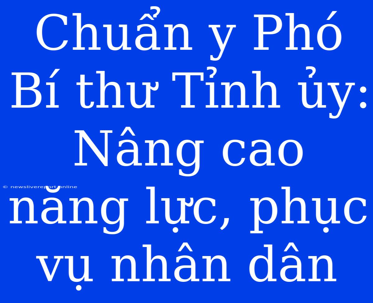 Chuẩn Y Phó Bí Thư Tỉnh Ủy: Nâng Cao Năng Lực, Phục Vụ Nhân Dân