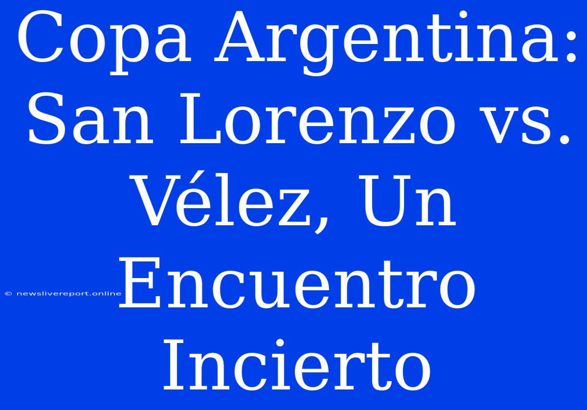 Copa Argentina: San Lorenzo Vs. Vélez, Un Encuentro Incierto