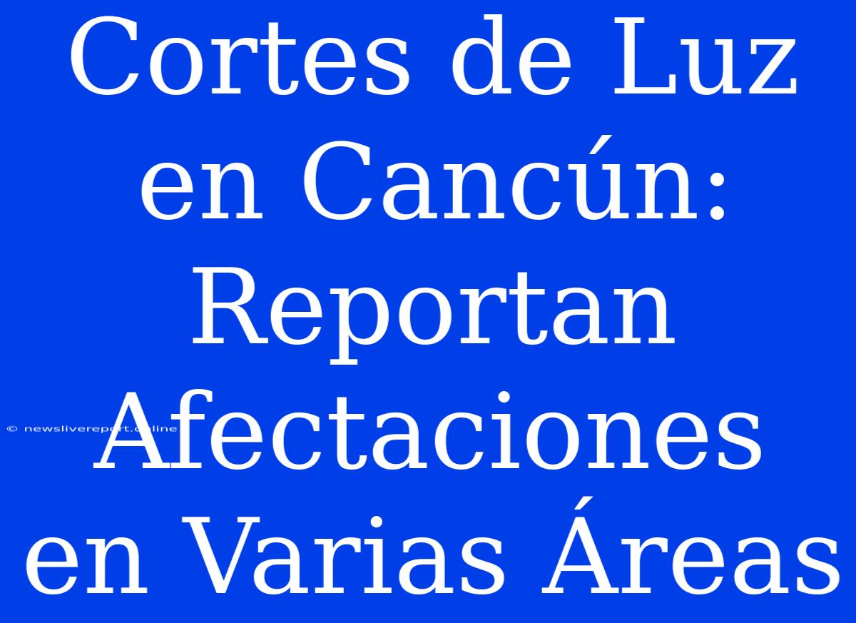 Cortes De Luz En Cancún: Reportan Afectaciones En Varias Áreas