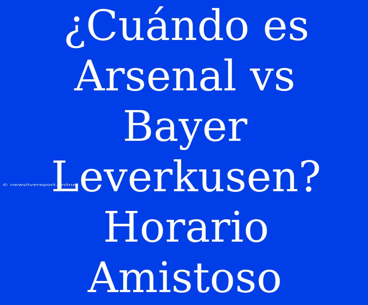 ¿Cuándo Es Arsenal Vs Bayer Leverkusen? Horario Amistoso