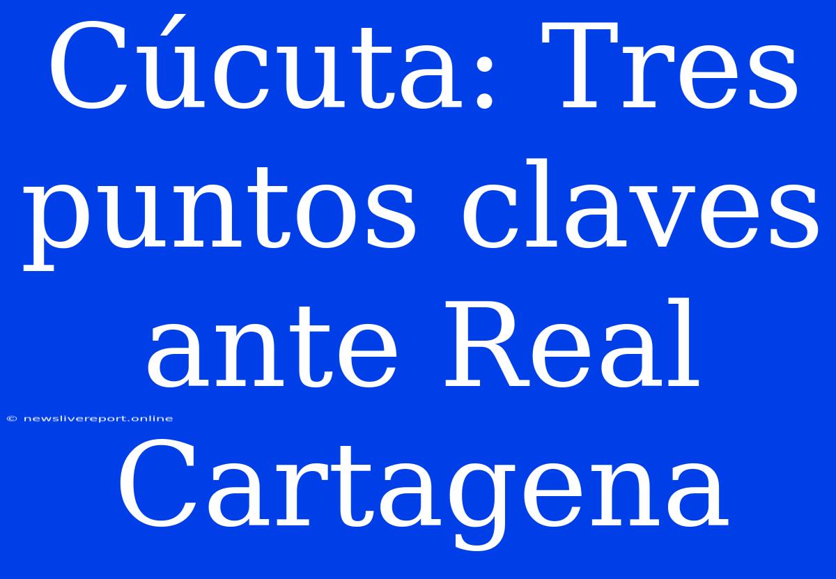 Cúcuta: Tres Puntos Claves Ante Real Cartagena