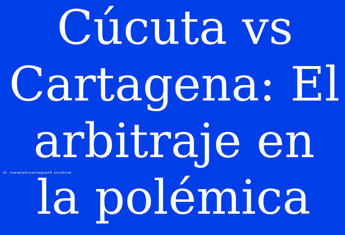 Cúcuta Vs Cartagena: El Arbitraje En La Polémica