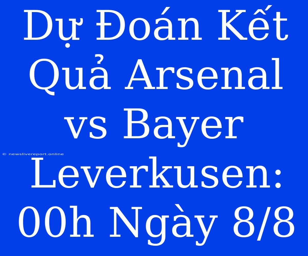 Dự Đoán Kết Quả Arsenal Vs Bayer Leverkusen: 00h Ngày 8/8