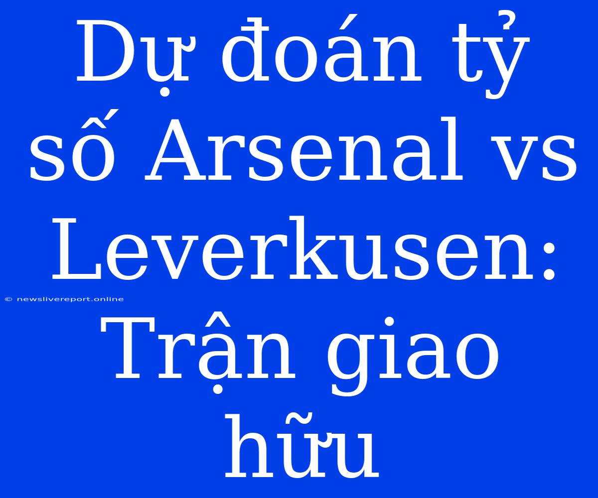 Dự Đoán Tỷ Số Arsenal Vs Leverkusen: Trận Giao Hữu