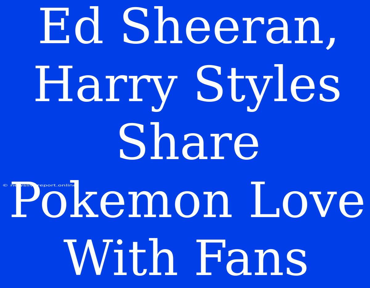 Ed Sheeran, Harry Styles Share Pokemon Love With Fans