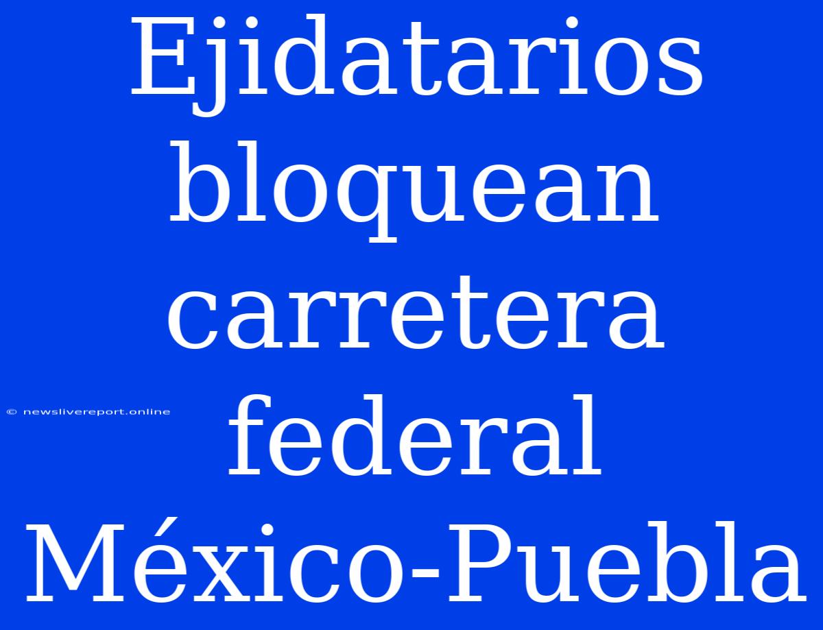 Ejidatarios Bloquean Carretera Federal México-Puebla