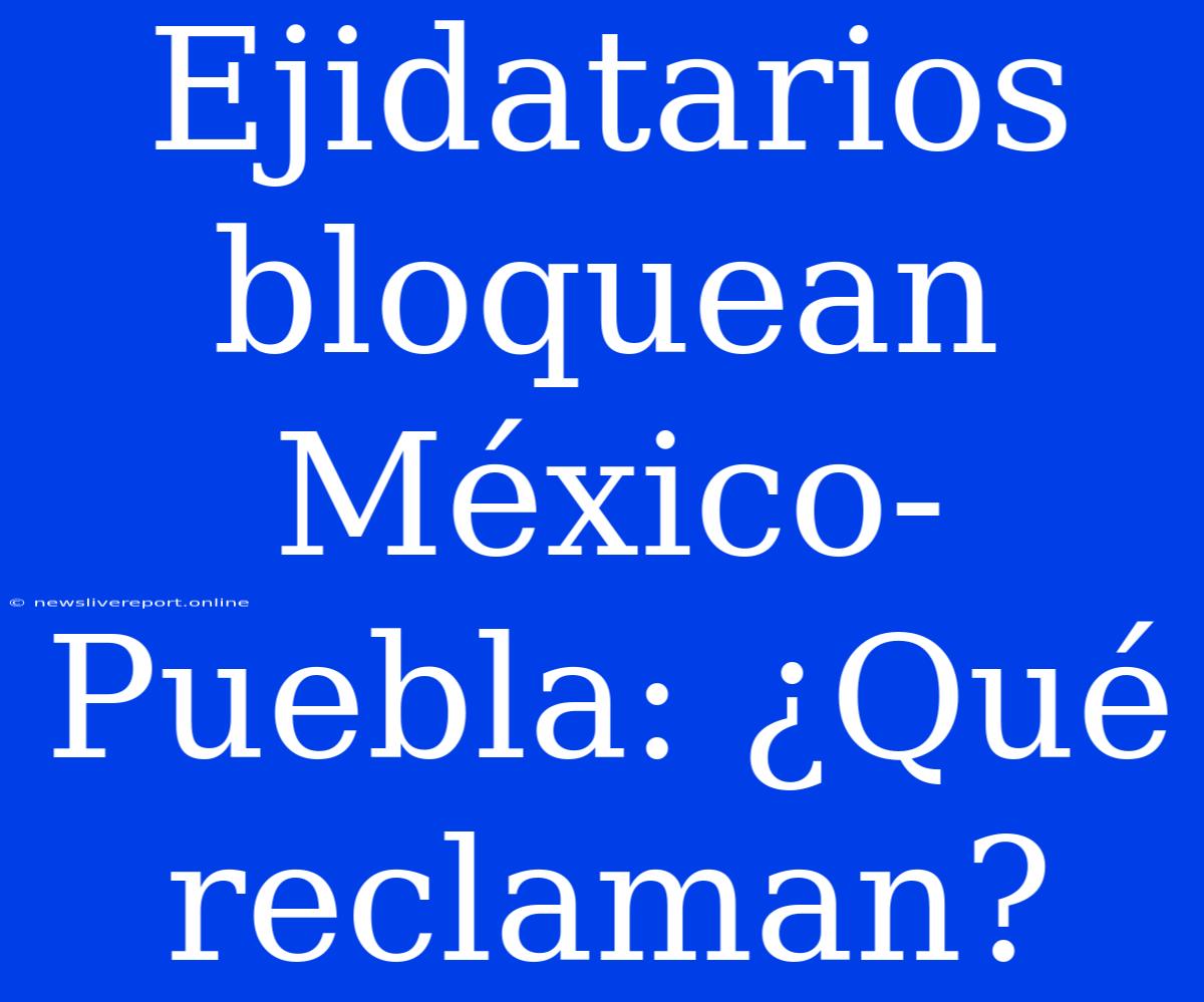 Ejidatarios Bloquean México-Puebla: ¿Qué Reclaman?