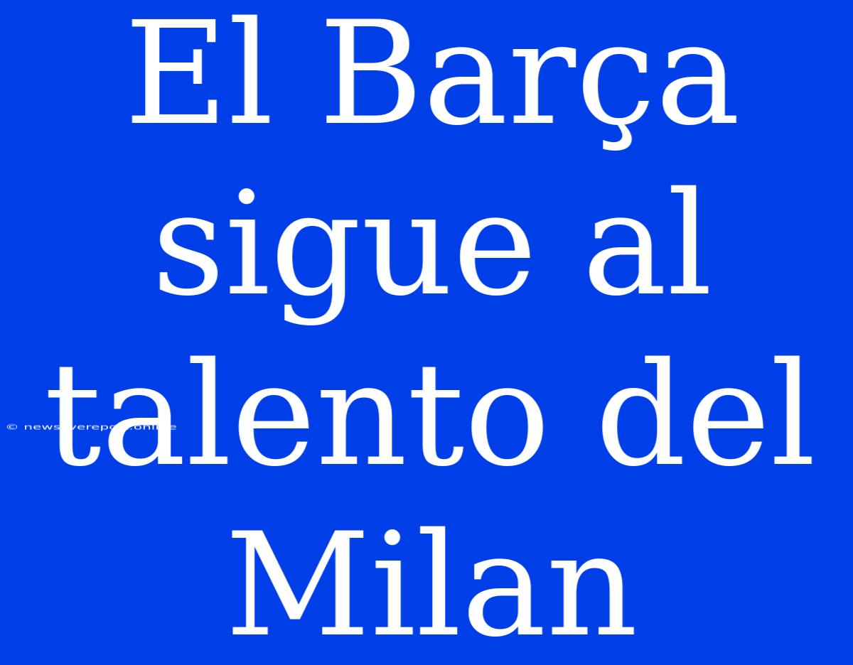 El Barça Sigue Al Talento Del Milan