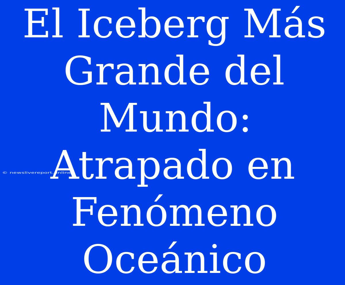 El Iceberg Más Grande Del Mundo: Atrapado En Fenómeno Oceánico