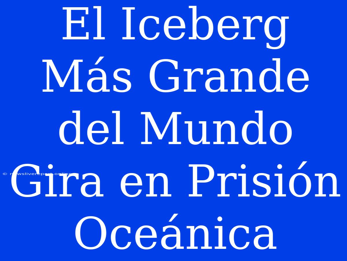 El Iceberg Más Grande Del Mundo Gira En Prisión Oceánica