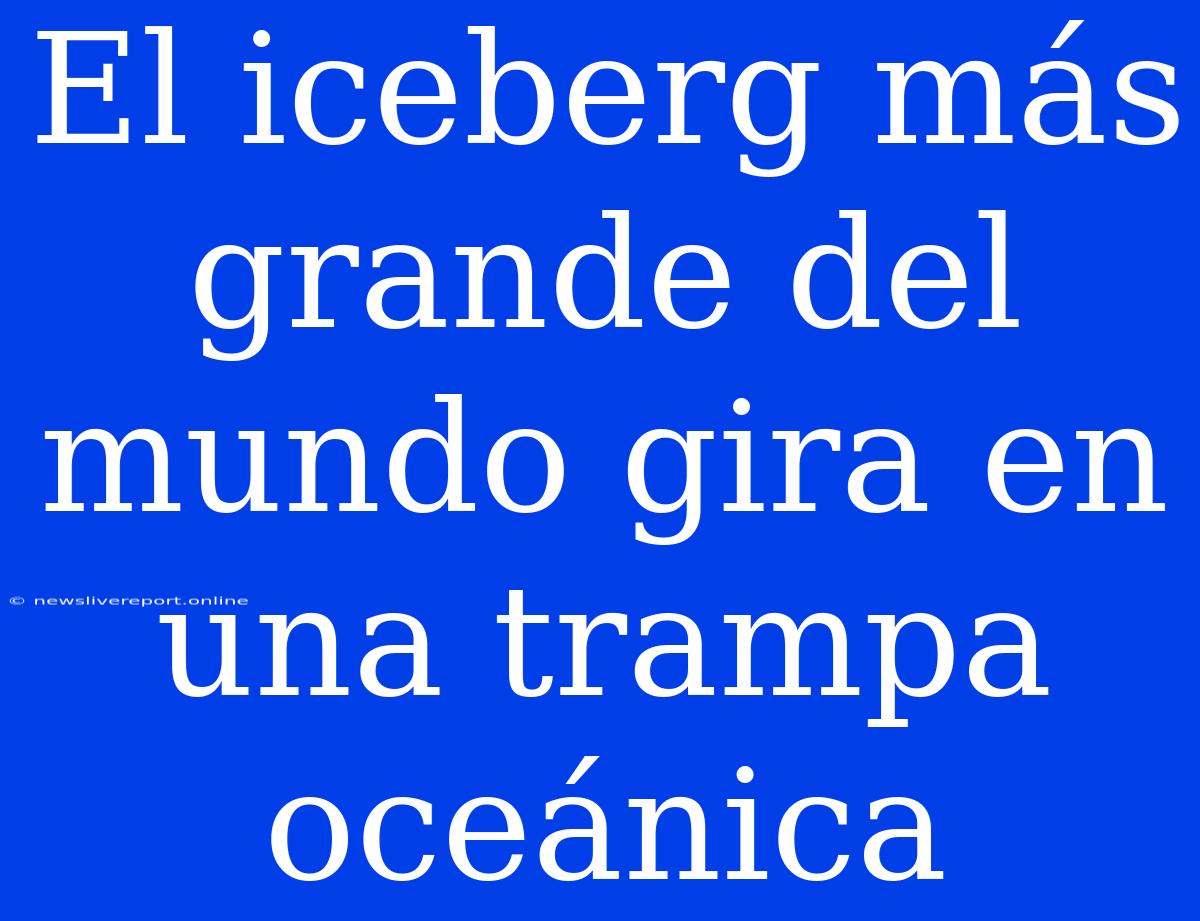 El Iceberg Más Grande Del Mundo Gira En Una Trampa Oceánica