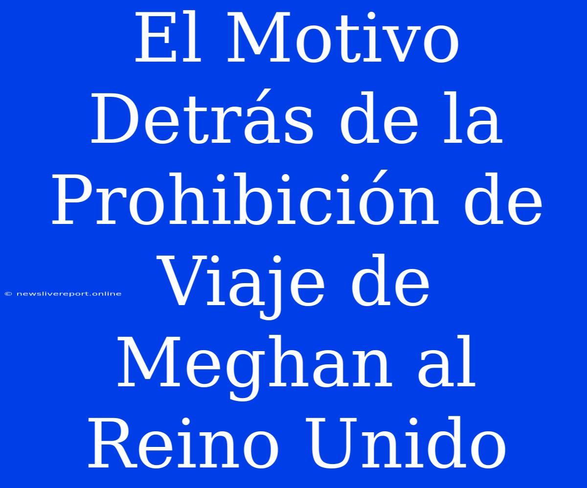 El Motivo Detrás De La Prohibición De Viaje De Meghan Al Reino Unido