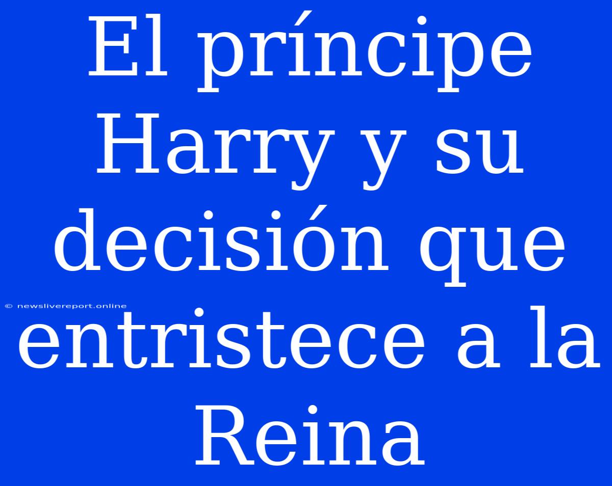 El Príncipe Harry Y Su Decisión Que Entristece A La Reina