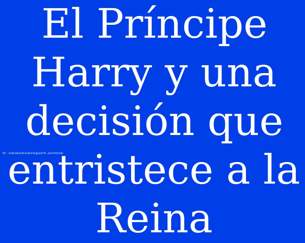 El Príncipe Harry Y Una Decisión Que Entristece A La Reina