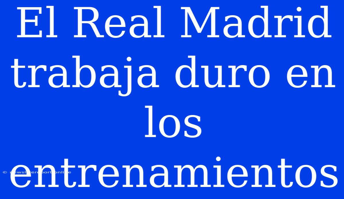 El Real Madrid Trabaja Duro En Los Entrenamientos