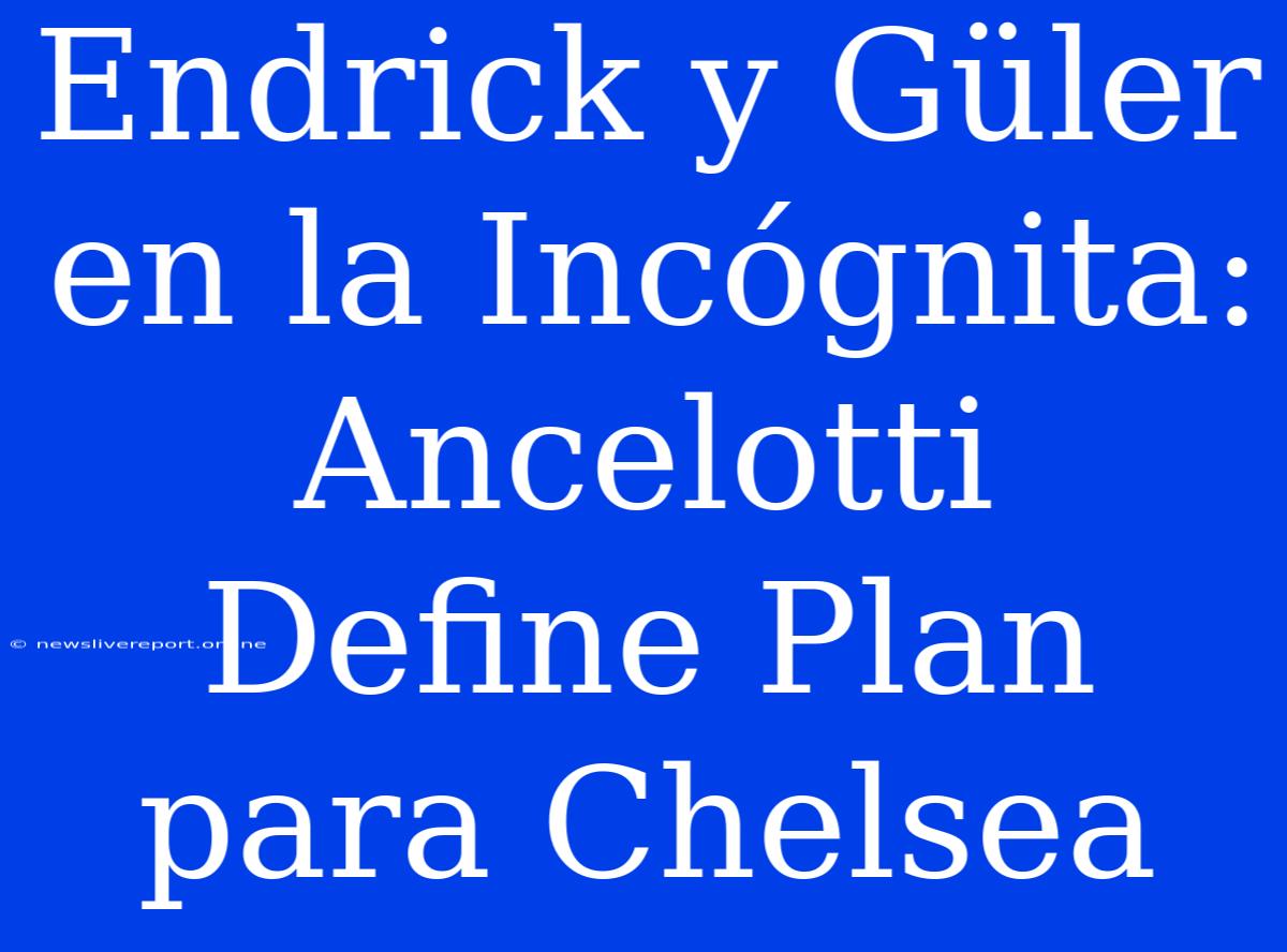 Endrick Y Güler En La Incógnita: Ancelotti Define Plan Para Chelsea