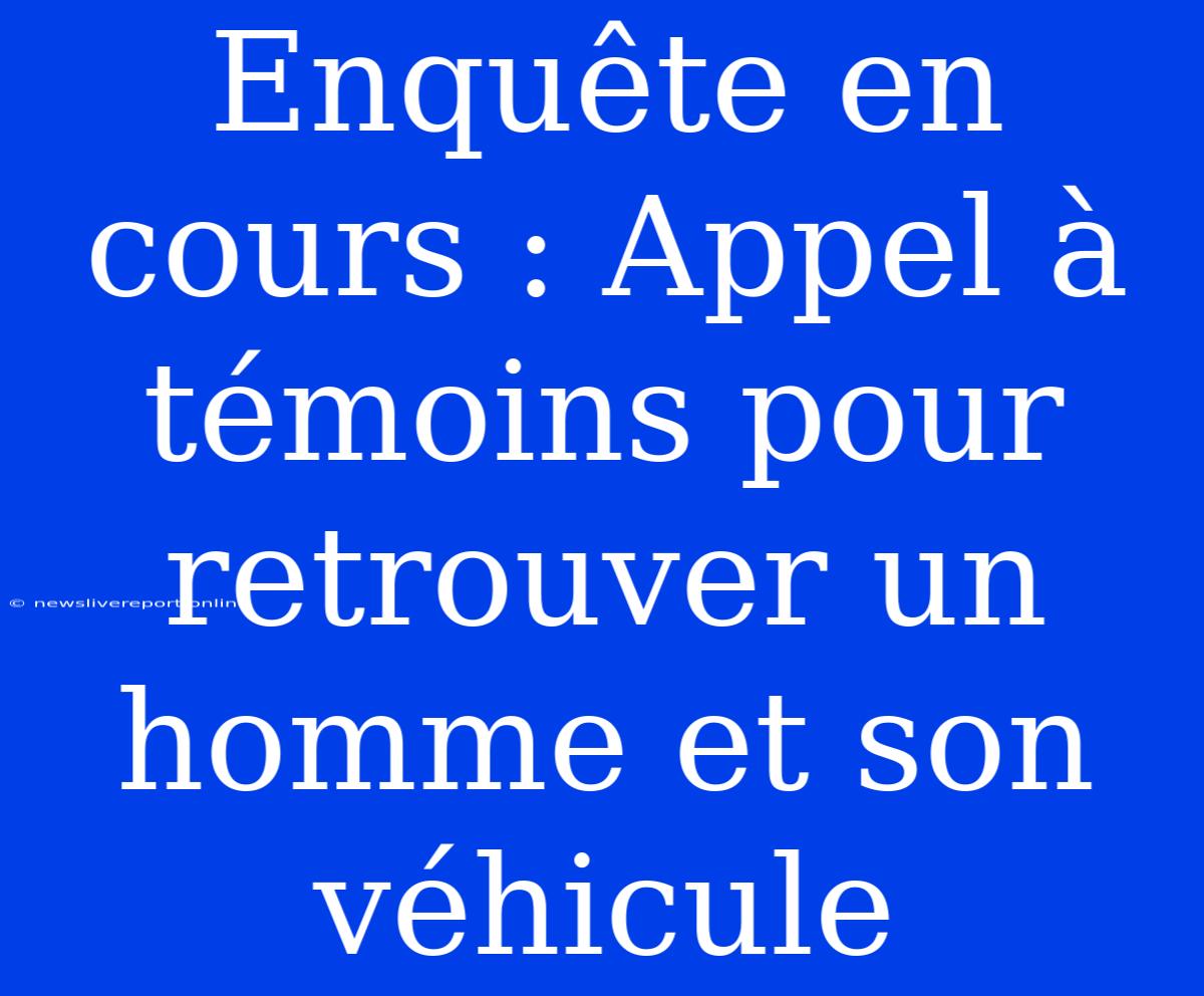 Enquête En Cours : Appel À Témoins Pour Retrouver Un Homme Et Son Véhicule