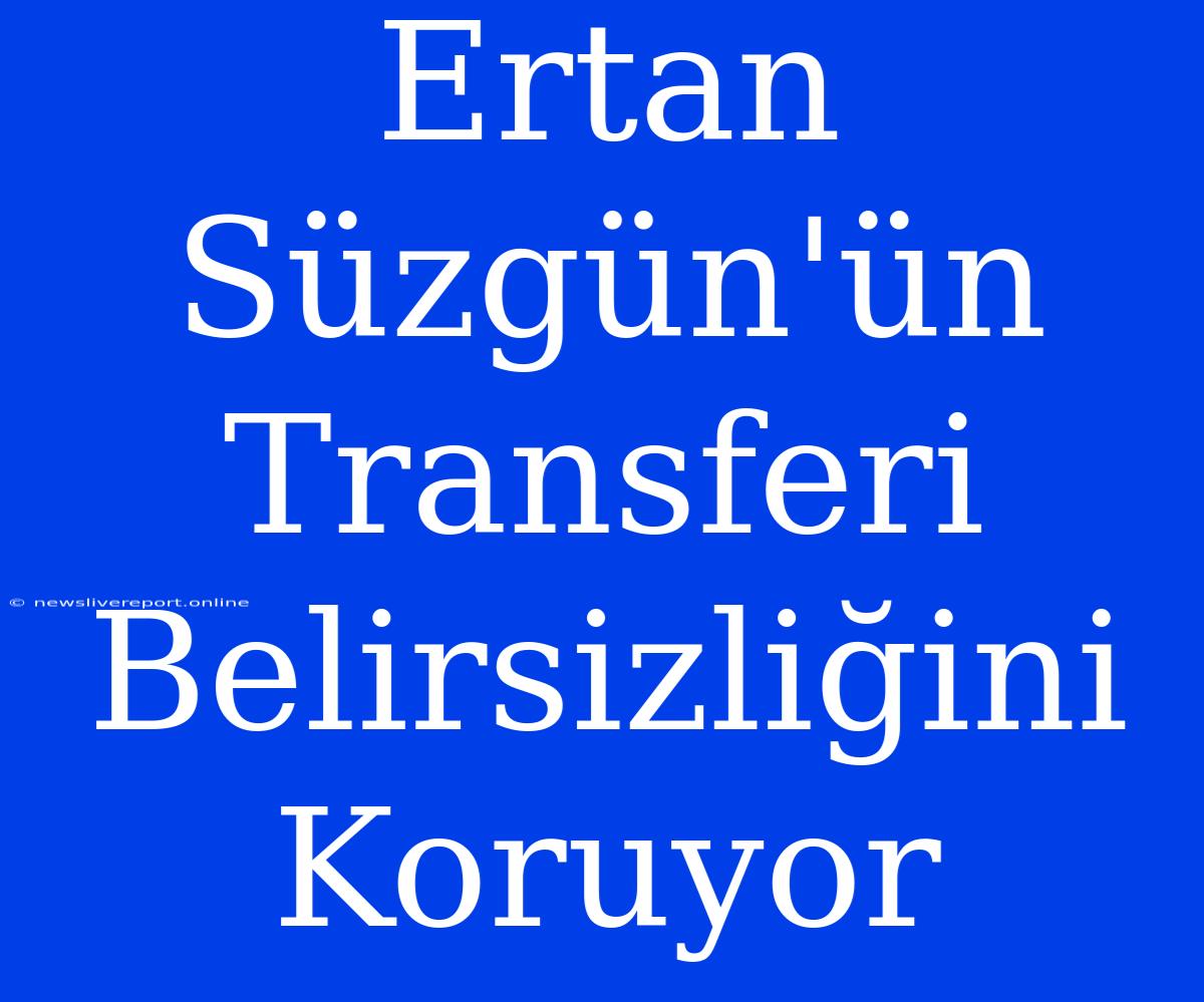 Ertan Süzgün'ün Transferi Belirsizliğini Koruyor