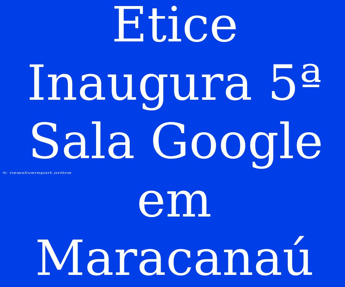 Etice Inaugura 5ª Sala Google Em Maracanaú