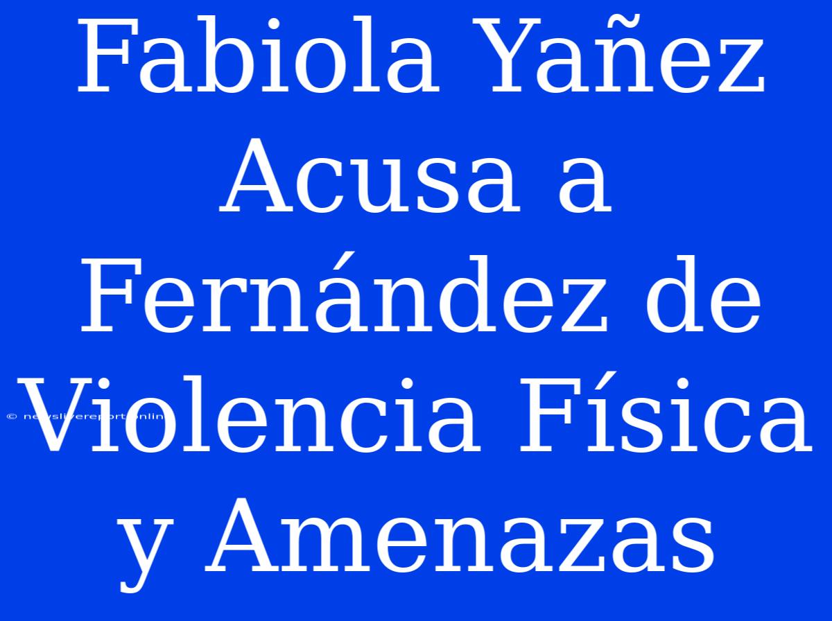 Fabiola Yañez Acusa A Fernández De Violencia Física Y Amenazas