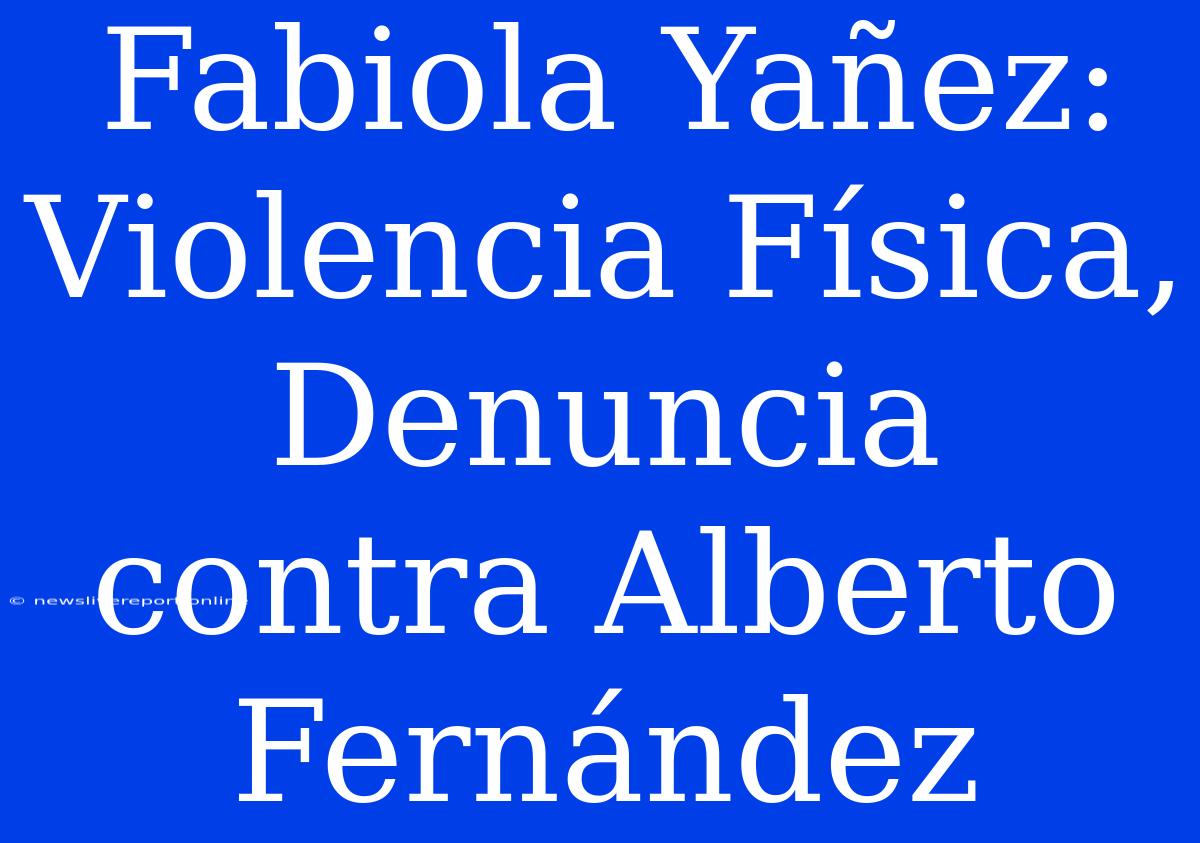 Fabiola Yañez: Violencia Física, Denuncia Contra Alberto Fernández