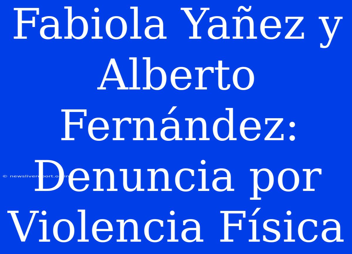 Fabiola Yañez Y Alberto Fernández: Denuncia Por Violencia Física