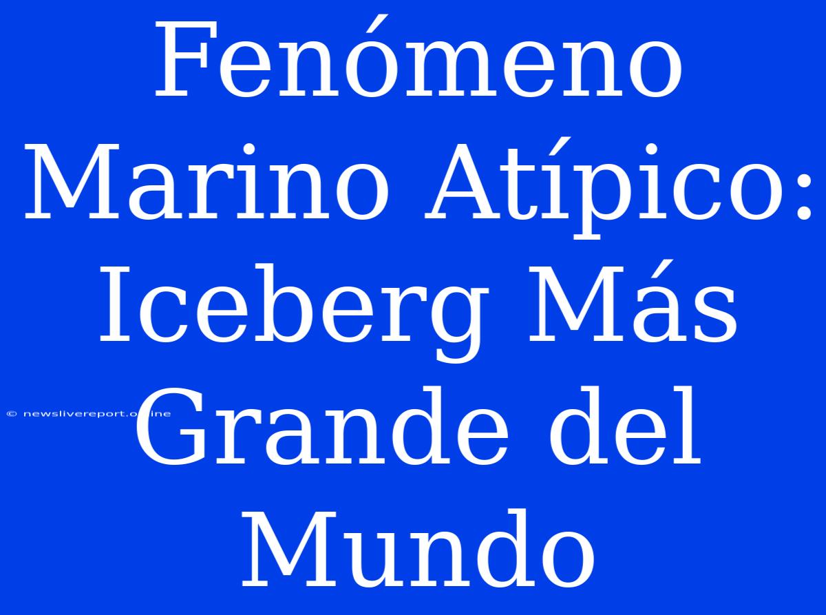 Fenómeno Marino Atípico: Iceberg Más Grande Del Mundo