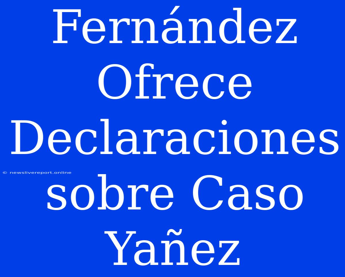 Fernández Ofrece Declaraciones Sobre Caso Yañez