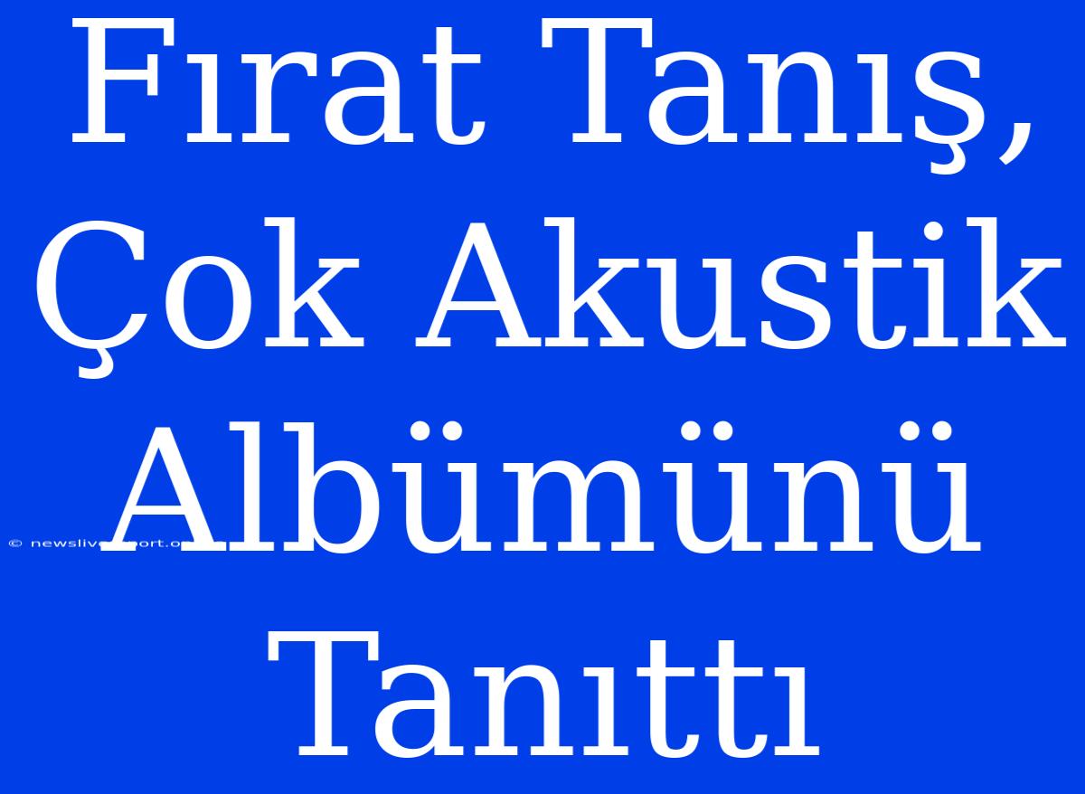 Fırat Tanış, Çok Akustik Albümünü Tanıttı