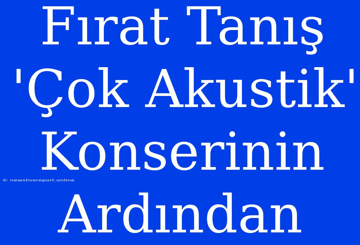 Fırat Tanış 'Çok Akustik' Konserinin Ardından