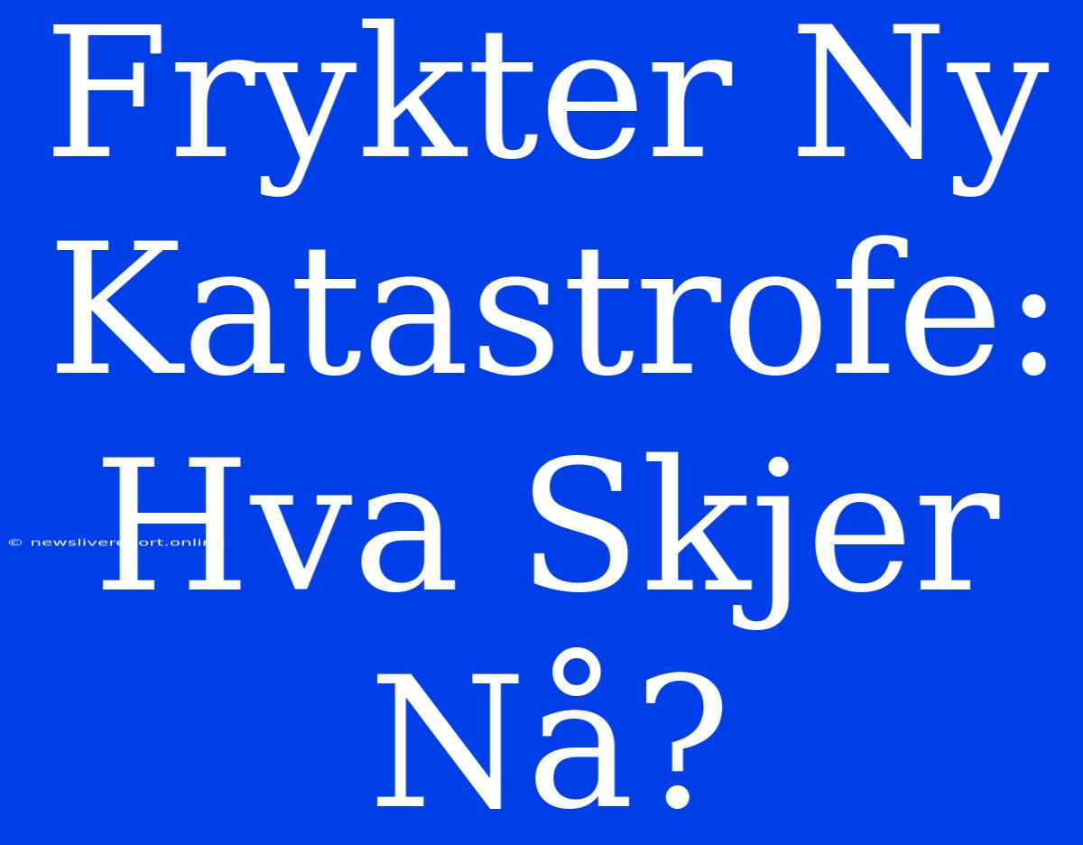 Frykter Ny Katastrofe: Hva Skjer Nå?