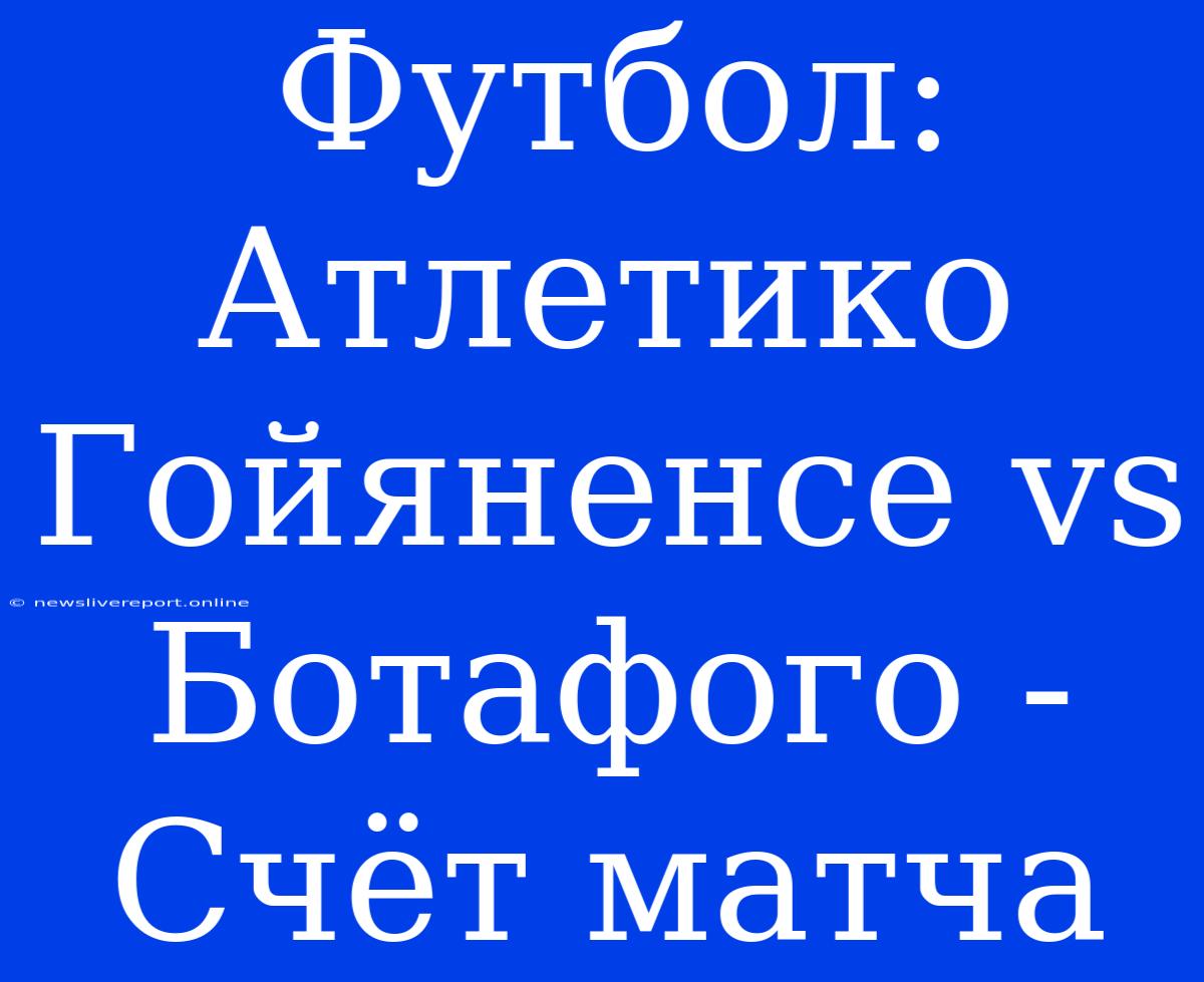 Футбол: Атлетико Гойяненсе Vs Ботафого - Счёт Матча