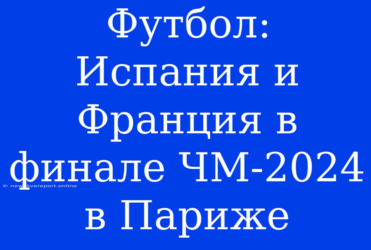 Футбол: Испания И Франция В Финале ЧМ-2024 В Париже