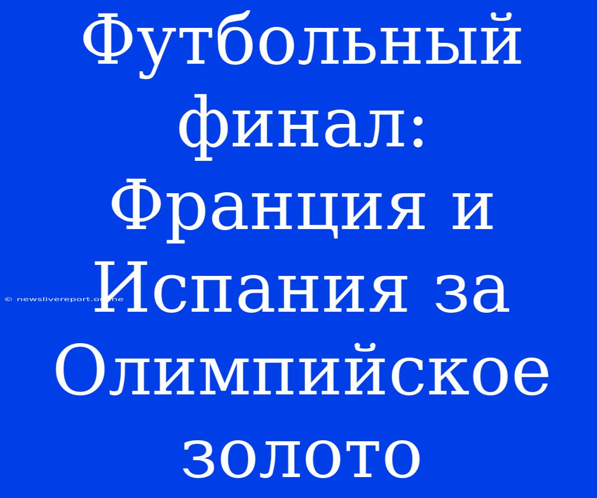 Футбольный Финал: Франция И Испания За Олимпийское Золото