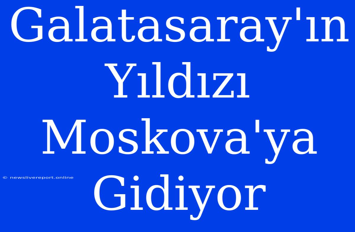 Galatasaray'ın Yıldızı Moskova'ya Gidiyor