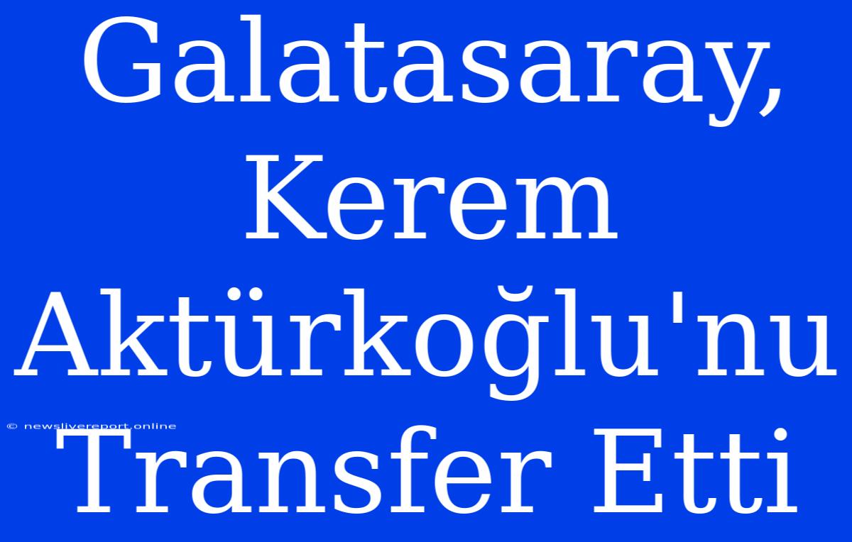 Galatasaray, Kerem Aktürkoğlu'nu Transfer Etti