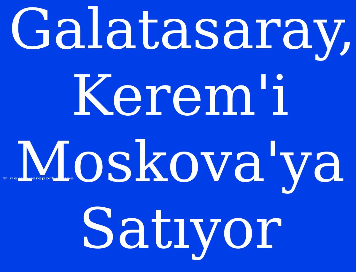 Galatasaray, Kerem'i Moskova'ya Satıyor