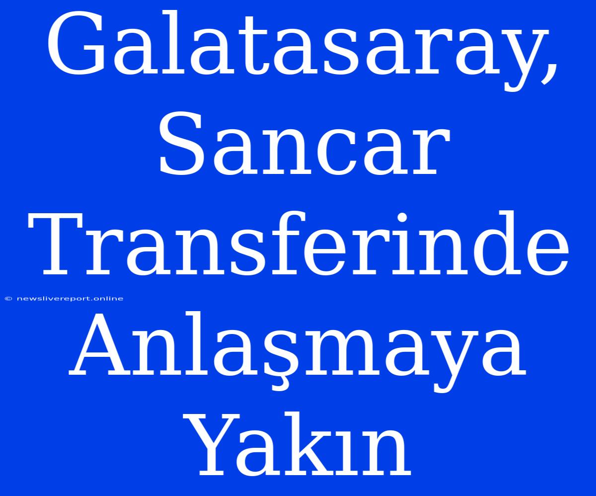 Galatasaray, Sancar Transferinde Anlaşmaya Yakın