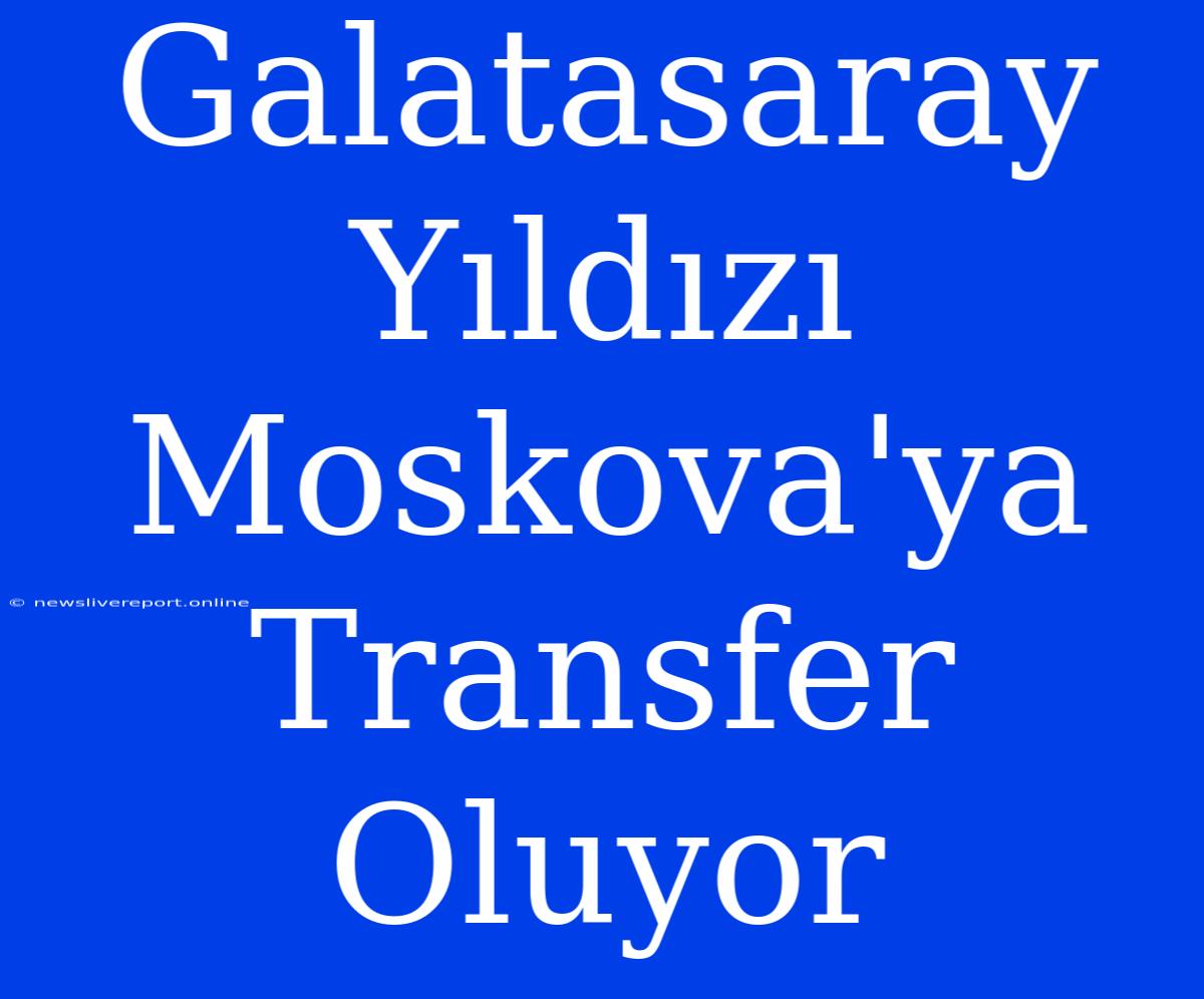 Galatasaray Yıldızı Moskova'ya Transfer Oluyor