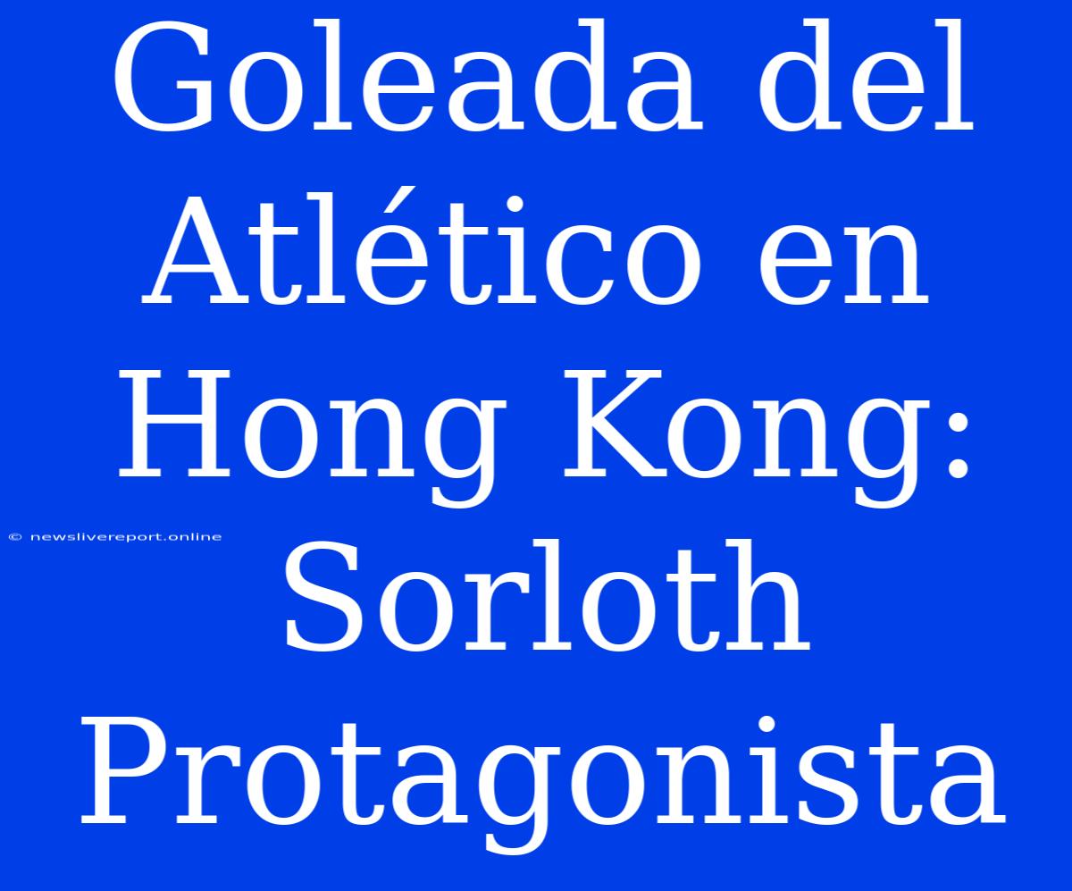 Goleada Del Atlético En Hong Kong: Sorloth Protagonista