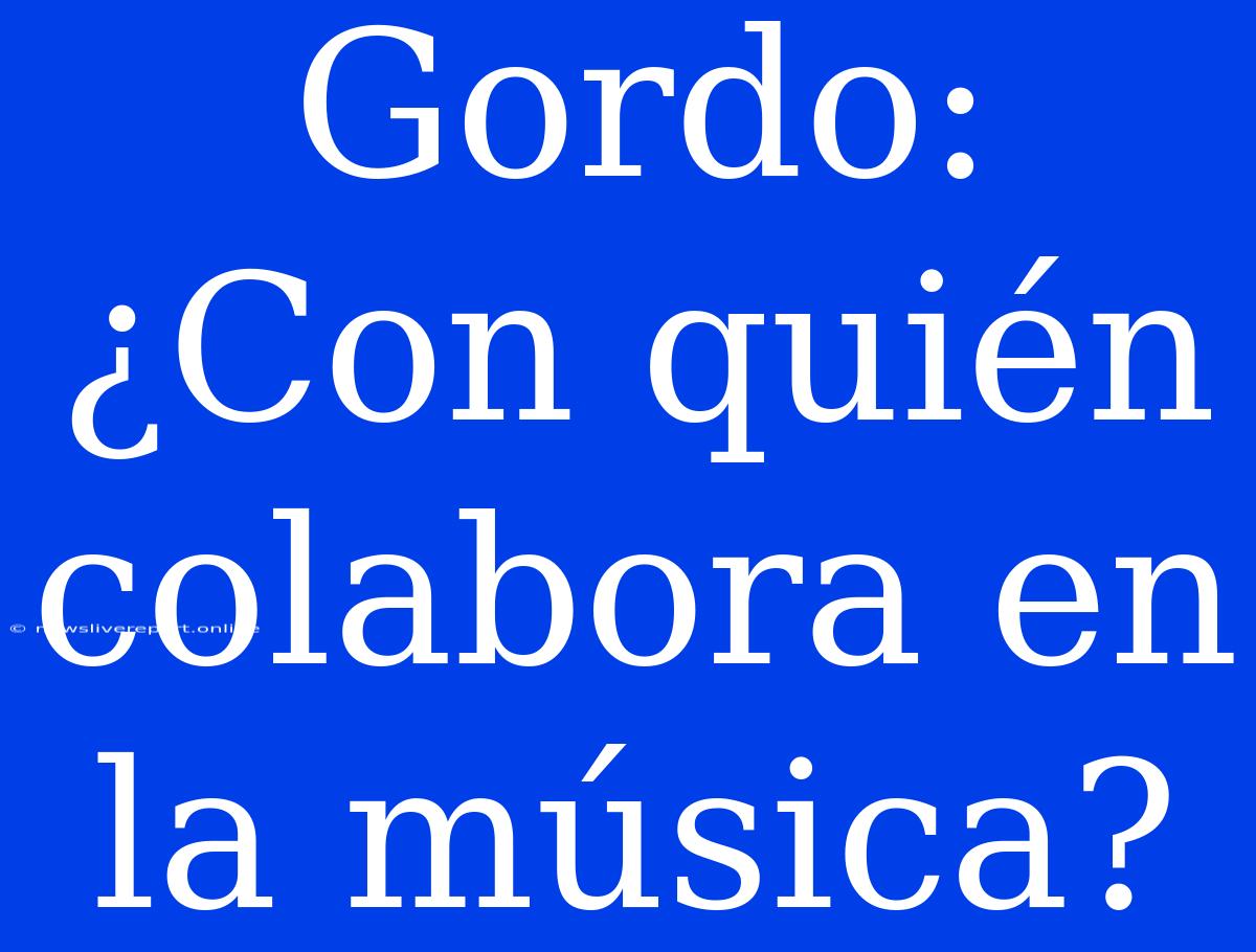 Gordo: ¿Con Quién Colabora En La Música?