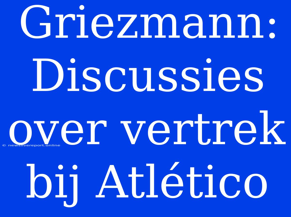 Griezmann: Discussies Over Vertrek Bij Atlético