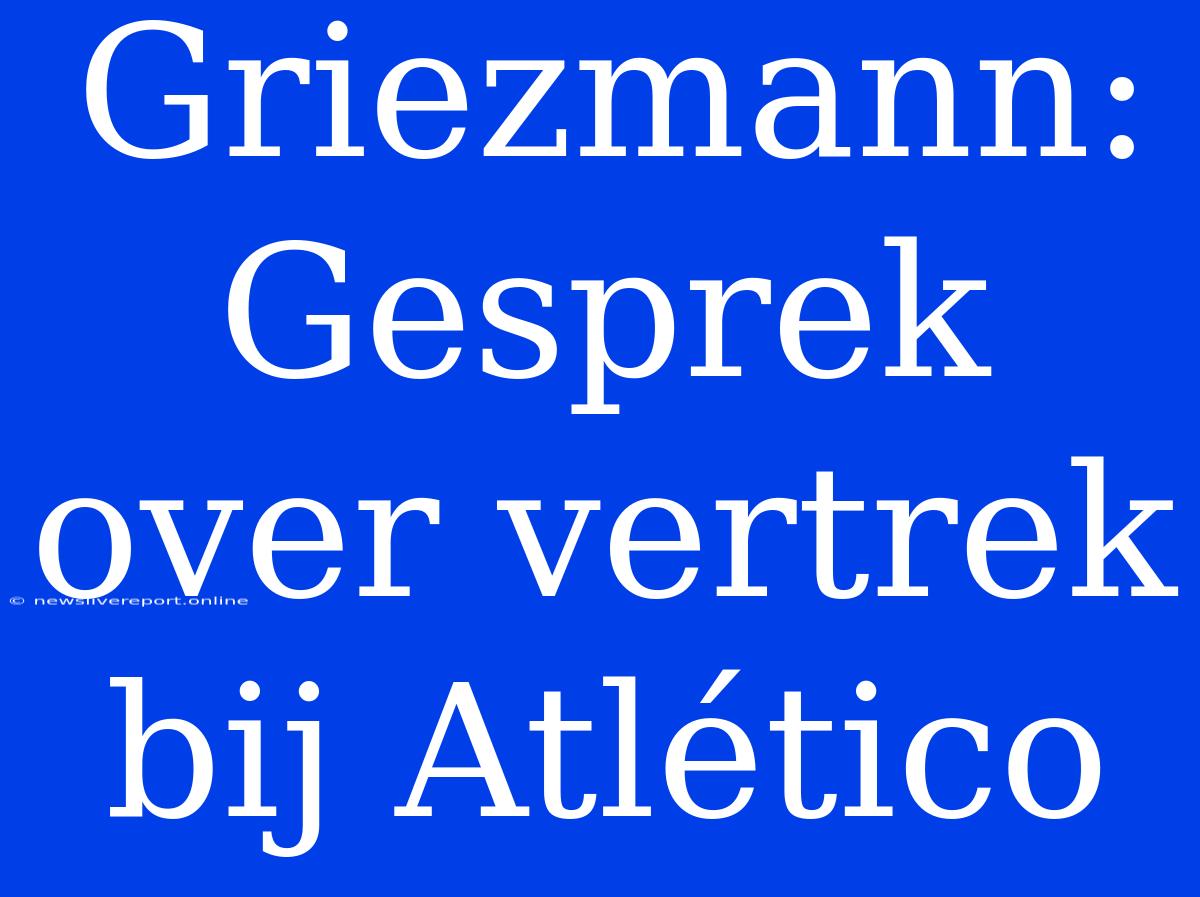 Griezmann: Gesprek Over Vertrek Bij Atlético