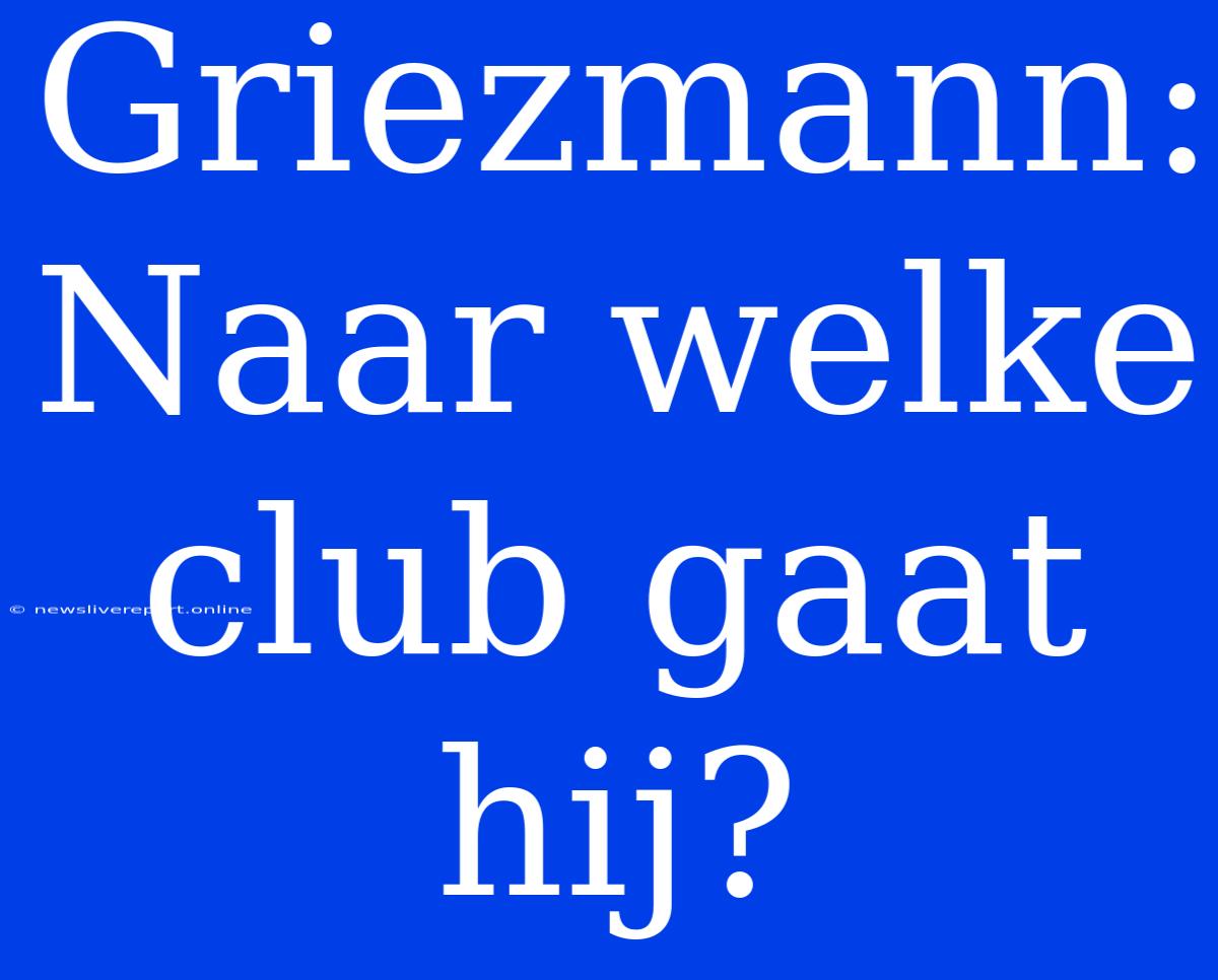 Griezmann: Naar Welke Club Gaat Hij?